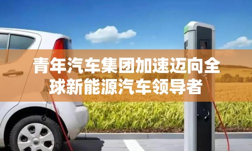 青年汽車(chē)集團(tuán)加速邁向全球新能源汽車(chē)領(lǐng)導(dǎo)者
