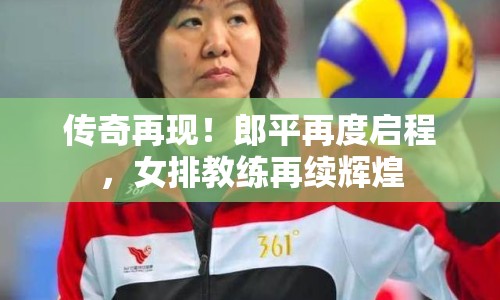 傳奇再現(xiàn)！郎平再度啟程，女排教練再續(xù)輝煌