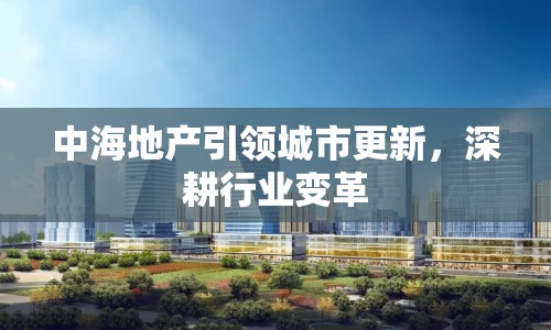 中海地產(chǎn)引領(lǐng)城市更新，深耕行業(yè)變革