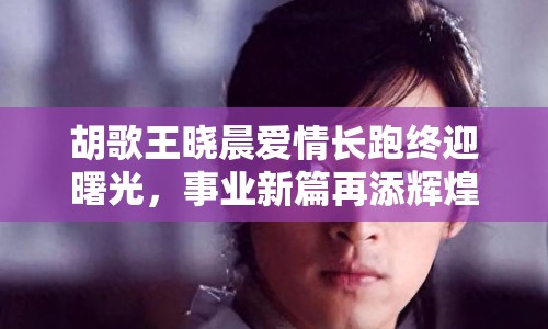 胡歌王曉晨愛情長跑終迎曙光，事業(yè)新篇再添輝煌