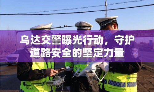 烏達交警曝光行動，守護道路安全的堅定力量