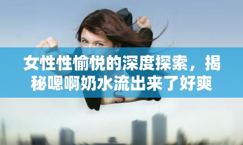 女性性愉悅的深度探索，揭秘嗯啊奶水流出來了好爽的奇妙體驗