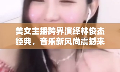 美女主播跨界演繹林俊杰經(jīng)典，音樂(lè)新風(fēng)尚震撼來(lái)襲