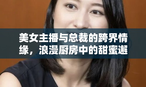 美女主播與總裁的跨界情緣，浪漫廚房中的甜蜜邂逅
