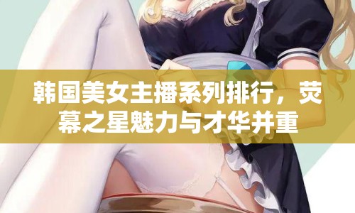 韓國美女主播系列排行，熒幕之星魅力與才華并重