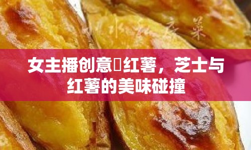 女主播創(chuàng)意焗紅薯，芝士與紅薯的美味碰撞