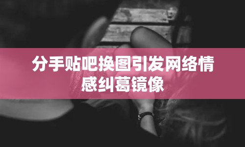 分手貼吧換圖引發(fā)網(wǎng)絡(luò)情感糾葛鏡像