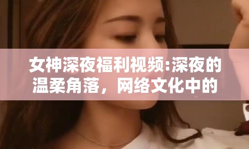 女神深夜福利視頻:深夜的溫柔角落，網(wǎng)絡(luò)文化中的女性形象與情感共鳴