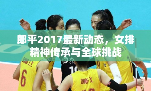 郎平2017最新動(dòng)態(tài)，女排精神傳承與全球挑戰(zhàn)
