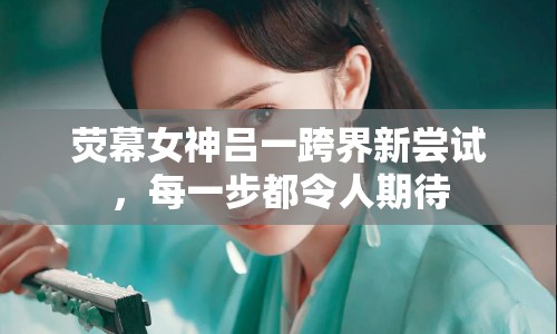 熒幕女神呂一跨界新嘗試，每一步都令人期待