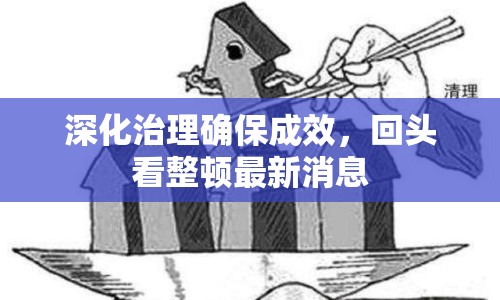 深化治理確保成效，回頭看整頓最新消息