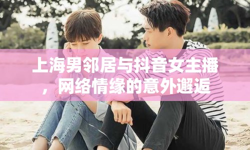 上海男鄰居與抖音女主播，網(wǎng)絡(luò)情緣的意外邂逅