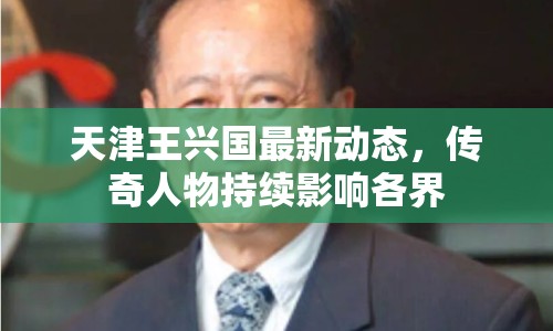 天津王興國最新動(dòng)態(tài)，傳奇人物持續(xù)影響各界