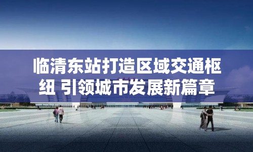 臨清東站打造區(qū)域交通樞紐 引領(lǐng)城市發(fā)展新篇章