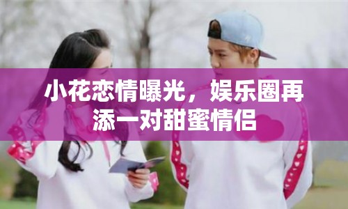 小花戀情曝光，娛樂圈再添一對甜蜜情侶