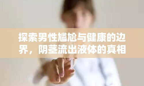 探索男性尷尬與健康的邊界，陰莖流出液體的真相