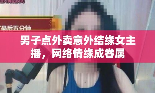 男子點(diǎn)外賣意外結(jié)緣女主播，網(wǎng)絡(luò)情緣成眷屬