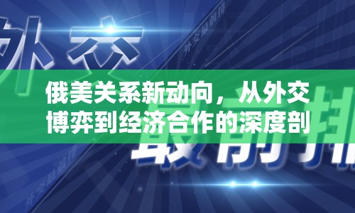 俄美關(guān)系新動(dòng)向，從外交博弈到經(jīng)濟(jì)合作的深度剖析