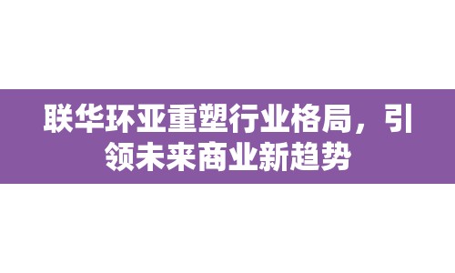 聯(lián)華環(huán)亞重塑行業(yè)格局，引領(lǐng)未來商業(yè)新趨勢