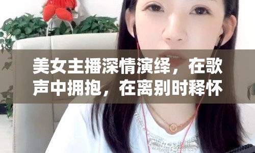 美女主播深情演繹，在歌聲中擁抱，在離別時(shí)釋?xiě)? class=