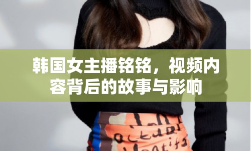 韓國女主播銘銘，視頻內(nèi)容背后的故事與影響