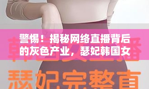 警惕！揭秘網(wǎng)絡直播背后的灰色產(chǎn)業(yè)，瑟妃韓國女主播種子曝光