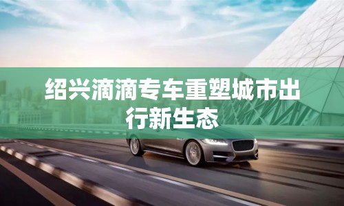 紹興滴滴專車重塑城市出行新生態(tài)