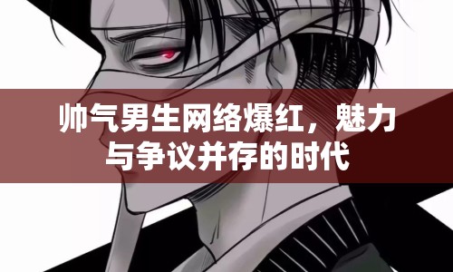帥氣男生網(wǎng)絡(luò)爆紅，魅力與爭議并存的時代