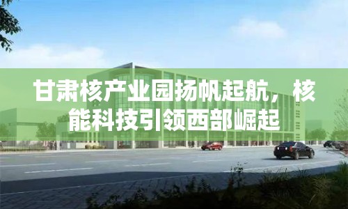 甘肅核產(chǎn)業(yè)園揚(yáng)帆起航，核能科技引領(lǐng)西部崛起