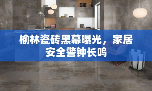 榆林瓷磚黑幕曝光，家居安全警鐘長鳴