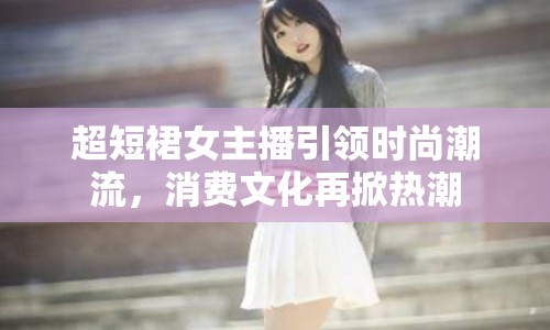 超短裙女主播引領(lǐng)時(shí)尚潮流，消費(fèi)文化再掀熱潮