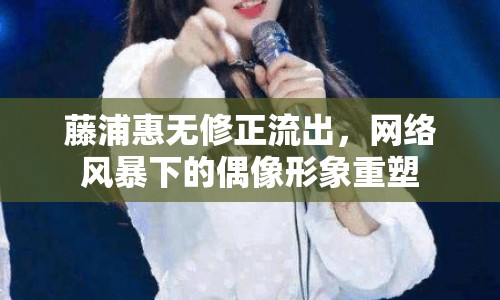 藤浦惠無修正流出，網絡風暴下的偶像形象重塑