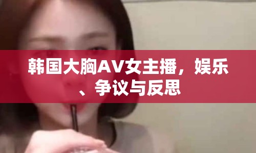 韓國(guó)大胸AV女主播，娛樂(lè)、爭(zhēng)議與反思