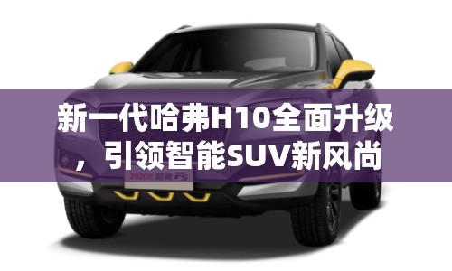 新一代哈弗H10全面升級，引領(lǐng)智能SUV新風(fēng)尚