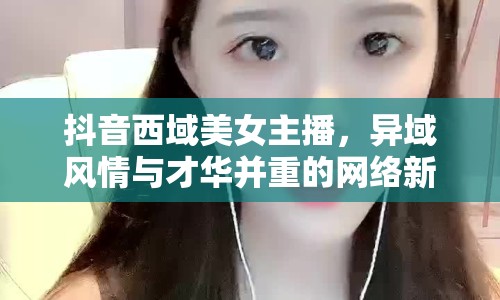 抖音西域美女主播，異域風(fēng)情與才華并重的網(wǎng)絡(luò)新星