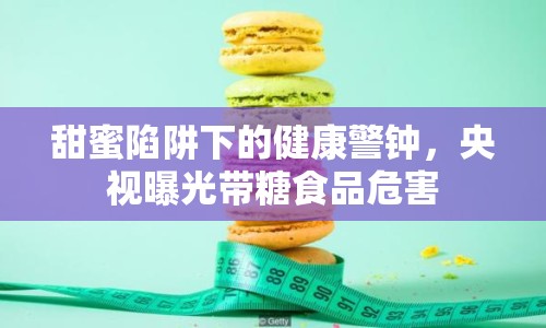 甜蜜陷阱下的健康警鐘，央視曝光帶糖食品危害