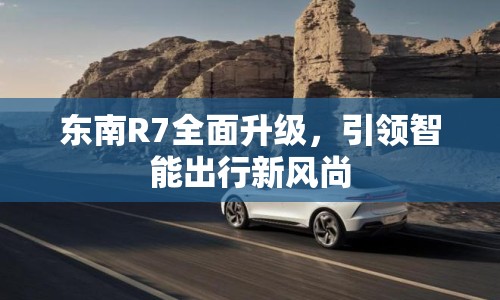 東南R7全面升級(jí)，引領(lǐng)智能出行新風(fēng)尚