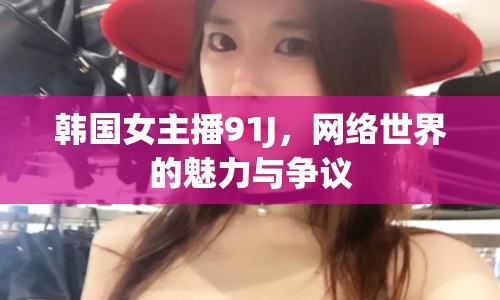 韓國(guó)女主播91J，網(wǎng)絡(luò)世界的魅力與爭(zhēng)議
