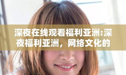 深夜在線觀看福利亞洲:深夜福利亞洲，網(wǎng)絡(luò)文化的新現(xiàn)象