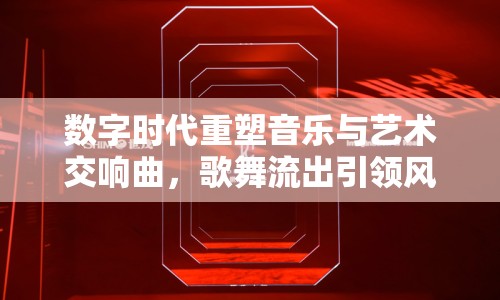 數(shù)字時(shí)代重塑音樂(lè)與藝術(shù)交響曲，歌舞流出引領(lǐng)風(fēng)潮