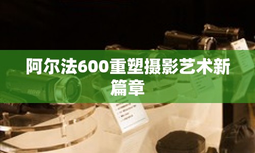 阿爾法600重塑攝影藝術(shù)新篇章