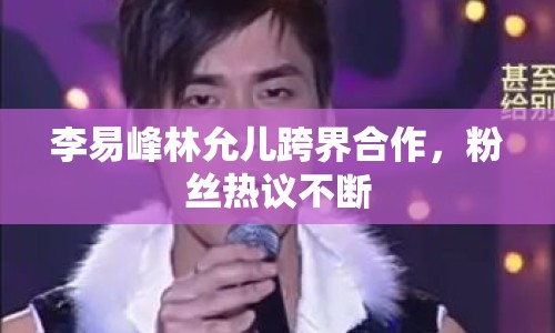 李易峰林允兒跨界合作，粉絲熱議不斷