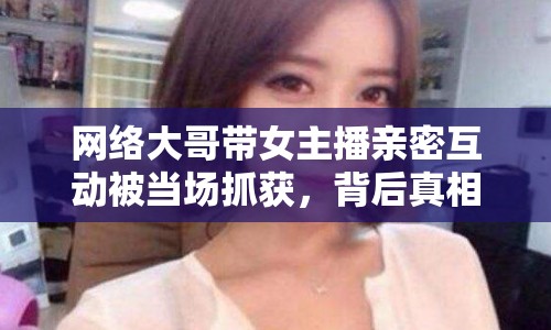 網(wǎng)絡(luò)大哥帶女主播親密互動被當(dāng)場抓獲，背后真相令人震驚！