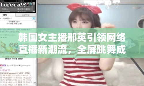 韓國女主播邢英引領(lǐng)網(wǎng)絡(luò)直播新潮流，全屏跳舞成新寵