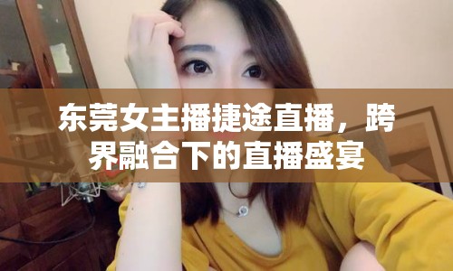 東莞女主播捷途直播，跨界融合下的直播盛宴
