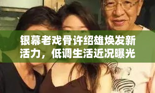 銀幕老戲骨許紹雄煥發(fā)新活力，低調(diào)生活近況曝光