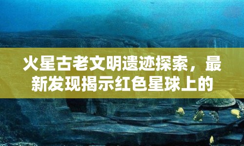火星古老文明遺跡探索，最新發(fā)現(xiàn)揭示紅色星球上的神秘歷史