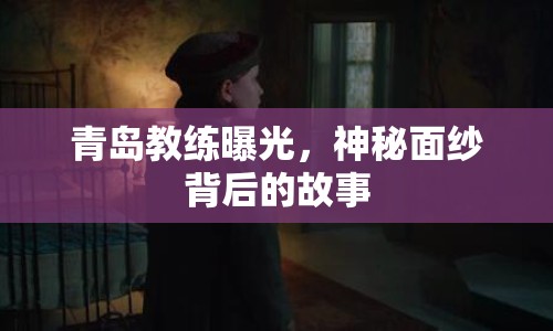 青島教練曝光，神秘面紗背后的故事