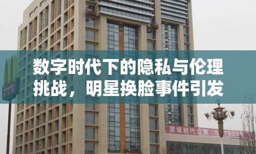 數(shù)字時(shí)代下的隱私與倫理挑戰(zhàn)，明星換臉事件引發(fā)思考