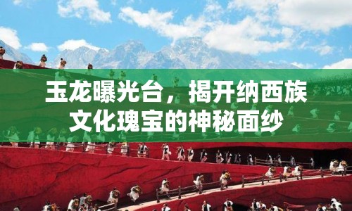 玉龍曝光臺，揭開納西族文化瑰寶的神秘面紗